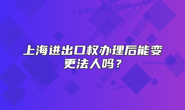 上海進出口權(quán)辦理后能變更法人嗎？