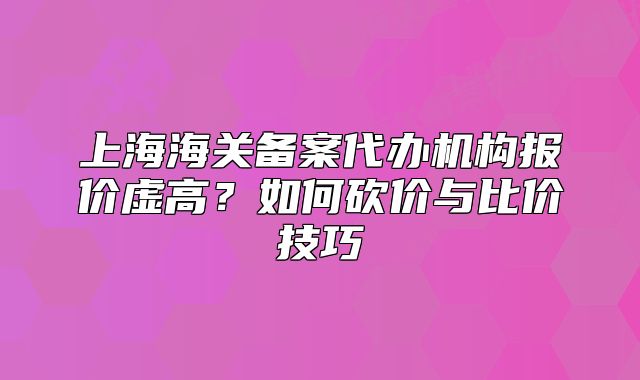 上海海關(guān)備案代辦機構(gòu)報價虛高？如何砍價與比價技巧