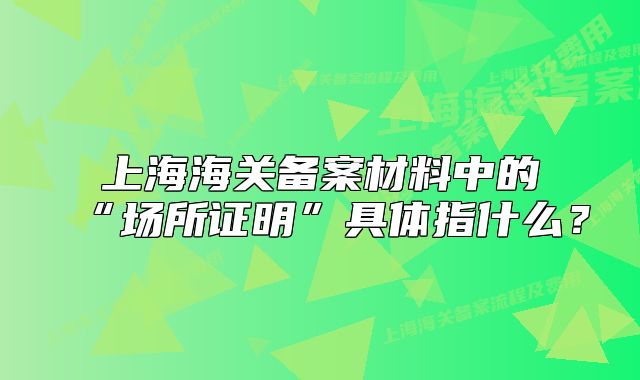 上海海關(guān)備案材料中的“場所證明”具體指什么？