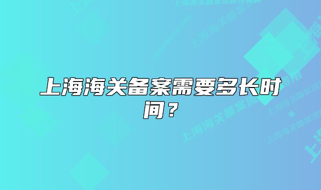上海海關(guān)備案需要多長(zhǎng)時(shí)間？