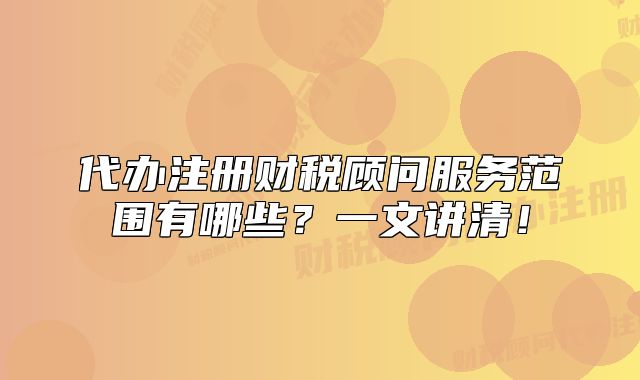代辦注冊財稅顧問服務范圍有哪些？一文講清！