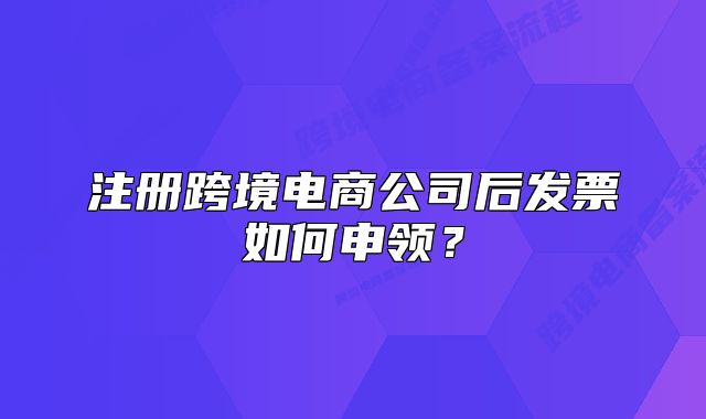 注冊跨境電商公司后發(fā)票如何申領(lǐng)？