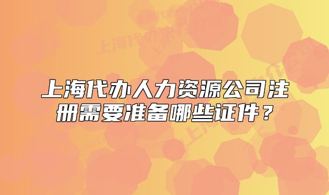 上海代辦人力資源公司注冊(cè)需要準(zhǔn)備哪些證件？