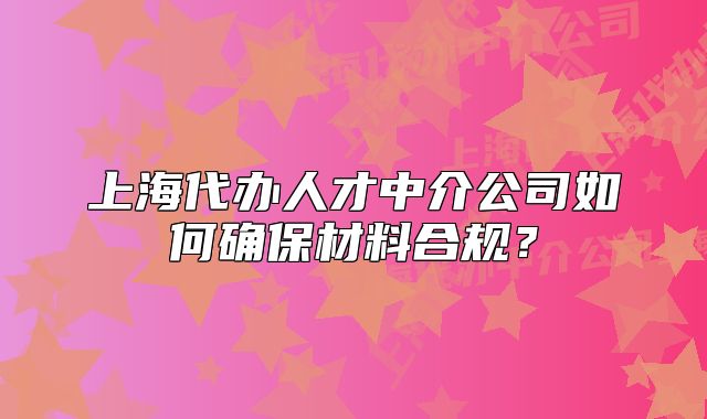上海代辦人才中介公司如何確保材料合規(guī)？