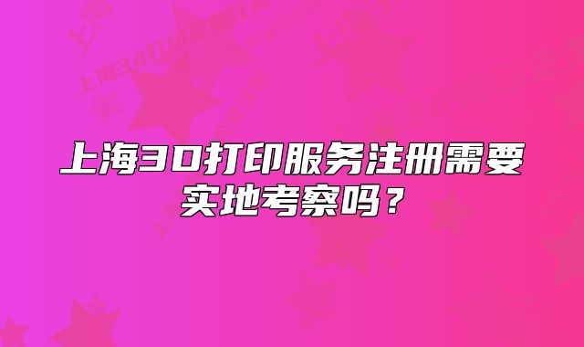 上海3D打印服務(wù)注冊(cè)需要實(shí)地考察嗎？