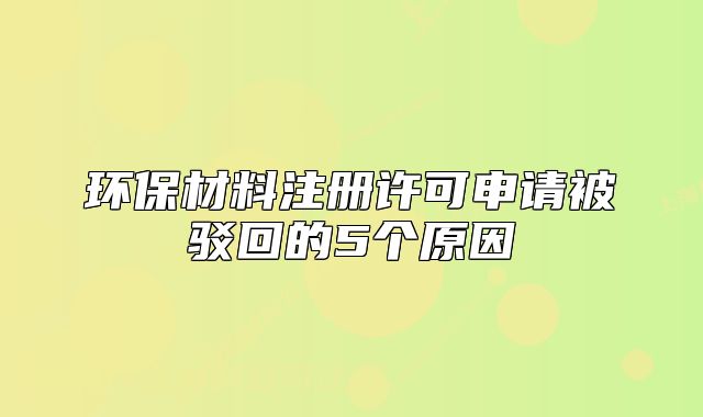 環(huán)保材料注冊許可申請被駁回的5個原因