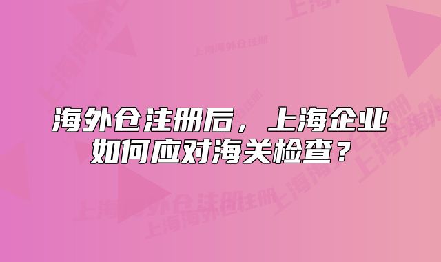 海外倉注冊后，上海企業(yè)如何應(yīng)對海關(guān)檢查？