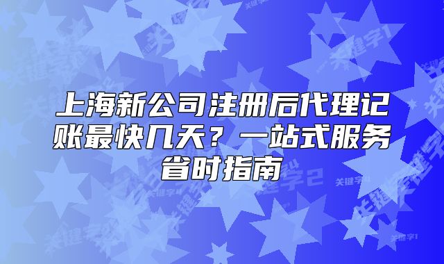 上海新公司注冊后代理記賬最快幾天？一站式服務省時指南