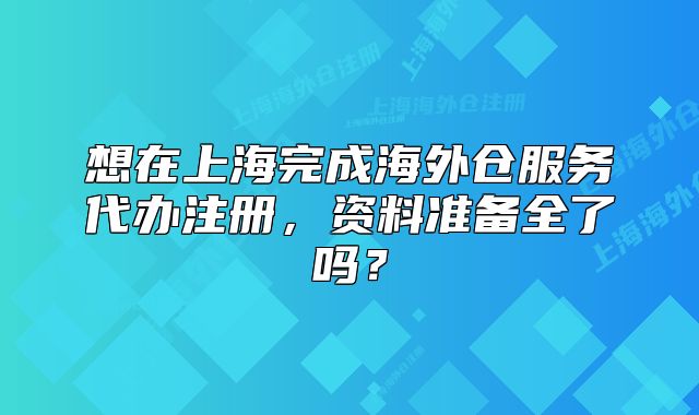 想在上海完成海外倉(cāng)服務(wù)代辦注冊(cè)，資料準(zhǔn)備全了嗎？
