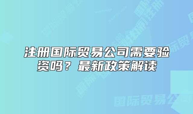 注冊國際貿(mào)易公司需要驗資嗎？最新政策解讀