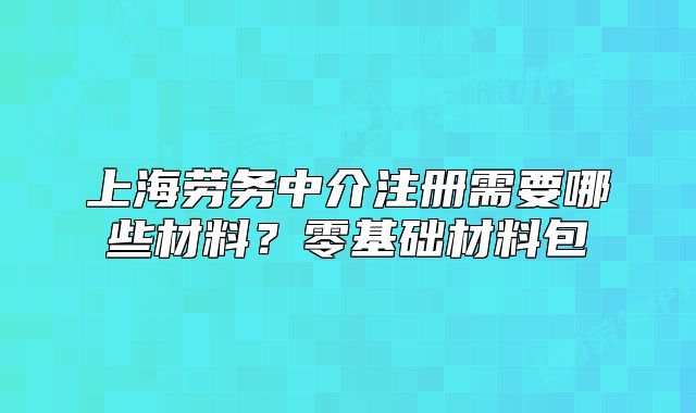 上海勞務中介注冊需要哪些材料？零基礎材料包