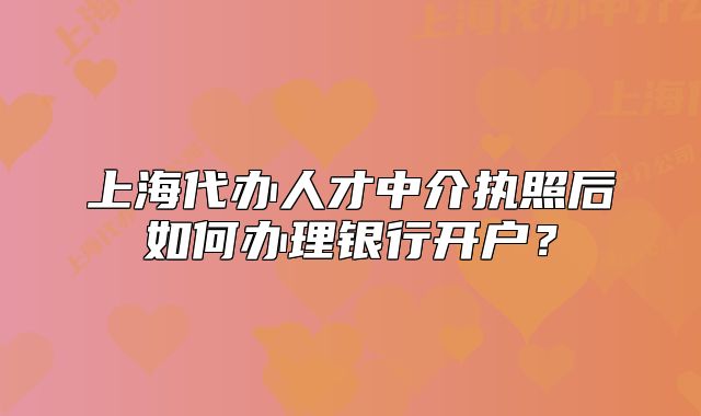 上海代辦人才中介執(zhí)照后如何辦理銀行開戶？