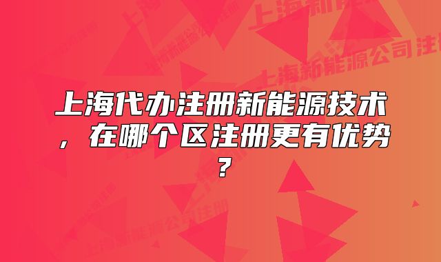 上海代辦注冊(cè)新能源技術(shù)，在哪個(gè)區(qū)注冊(cè)更有優(yōu)勢(shì)？