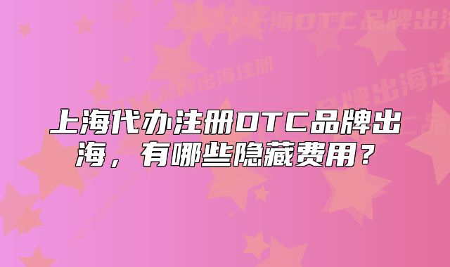 上海代辦注冊DTC品牌出海，有哪些隱藏費用？