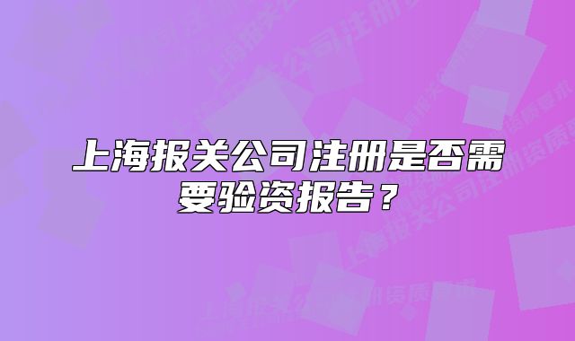 上海報關公司注冊是否需要驗資報告？