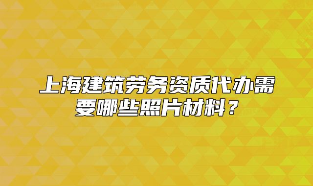 上海建筑勞務(wù)資質(zhì)代辦需要哪些照片材料？