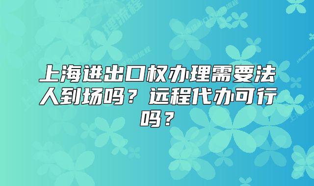 上海進出口權(quán)辦理需要法人到場嗎？遠(yuǎn)程代辦可行嗎？