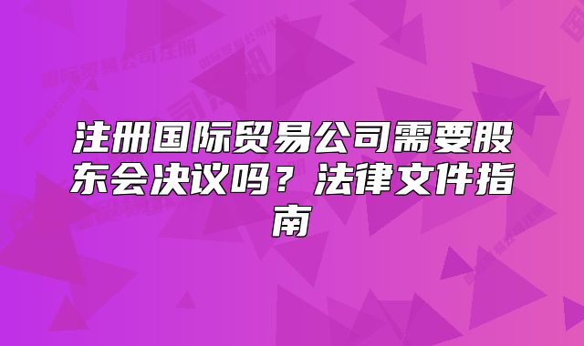 注冊國際貿(mào)易公司需要股東會決議嗎？法律文件指南