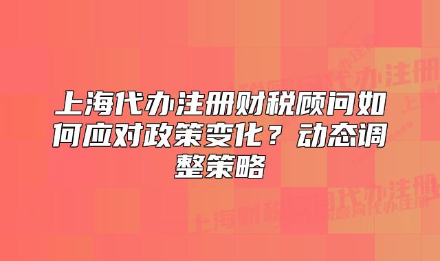 上海代辦注冊(cè)財(cái)稅顧問如何應(yīng)對(duì)政策變化？動(dòng)態(tài)調(diào)整策略