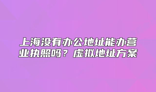 上海沒有辦公地址能辦營業(yè)執(zhí)照嗎?虛擬地址方案