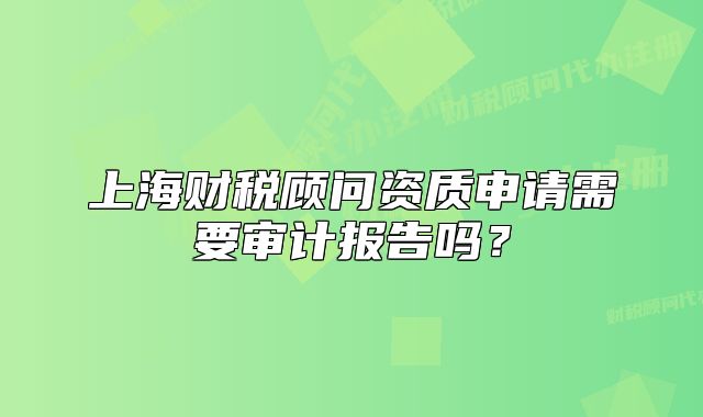 上海財稅顧問資質(zhì)申請需要審計報告嗎？