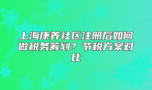 上海康養(yǎng)社區(qū)注冊后如何做稅務(wù)籌劃？節(jié)稅方案對比