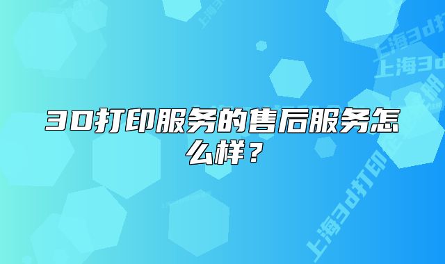 3D打印服務(wù)的售后服務(wù)怎么樣？