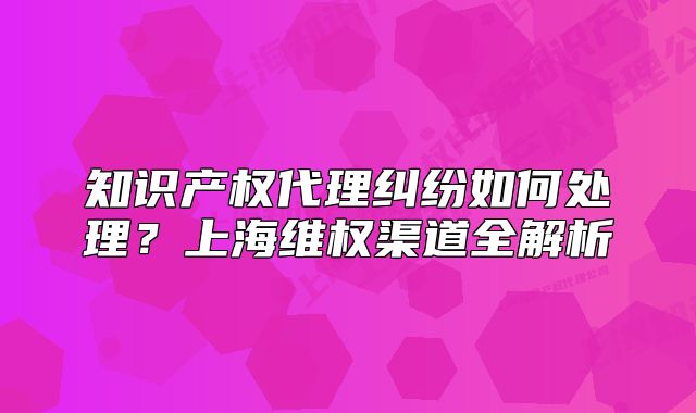知識(shí)產(chǎn)權(quán)代理糾紛如何處理？上海維權(quán)渠道全解析