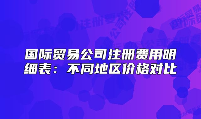 國際貿(mào)易公司注冊費用明細表：不同地區(qū)價格對比