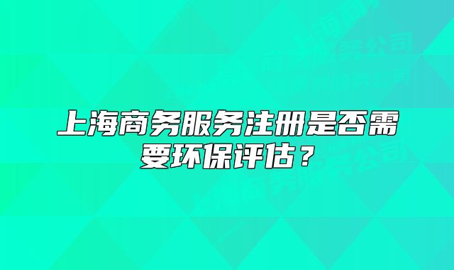 上海商務服務注冊是否需要環(huán)保評估？
