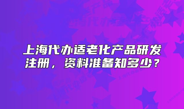 上海代辦適老化產(chǎn)品研發(fā)注冊(cè)，資料準(zhǔn)備知多少？