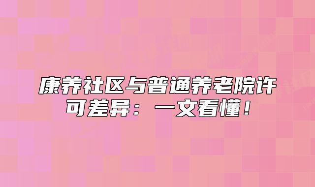 康養(yǎng)社區(qū)與普通養(yǎng)老院許可差異：一文看懂！