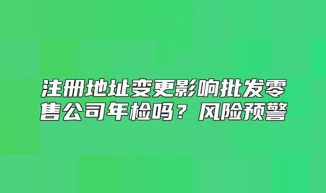 注冊(cè)地址變更影響批發(fā)零售公司年檢嗎？風(fēng)險(xiǎn)預(yù)警