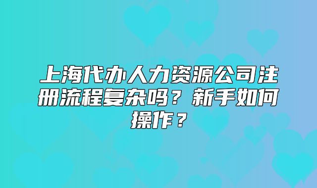 上海代辦人力資源公司注冊(cè)流程復(fù)雜嗎？新手如何操作？
