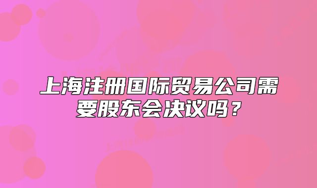上海注冊(cè)國(guó)際貿(mào)易公司需要股東會(huì)決議嗎？
