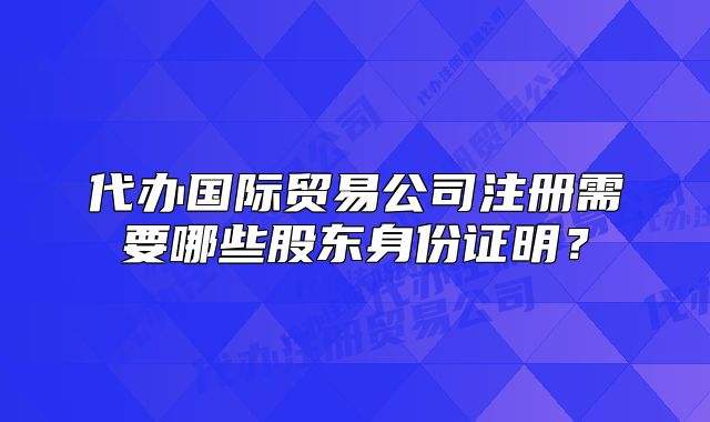 代辦國(guó)際貿(mào)易公司注冊(cè)需要哪些股東身份證明？