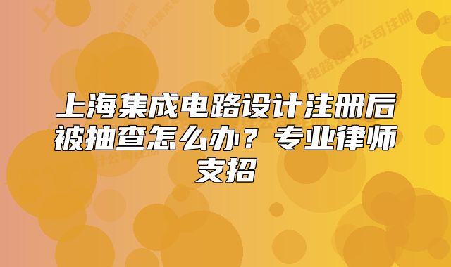 上海集成電路設(shè)計注冊后被抽查怎么辦？專業(yè)律師支招