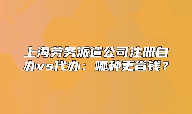 上海勞務派遣公司注冊自辦vs代辦：哪種更省錢？