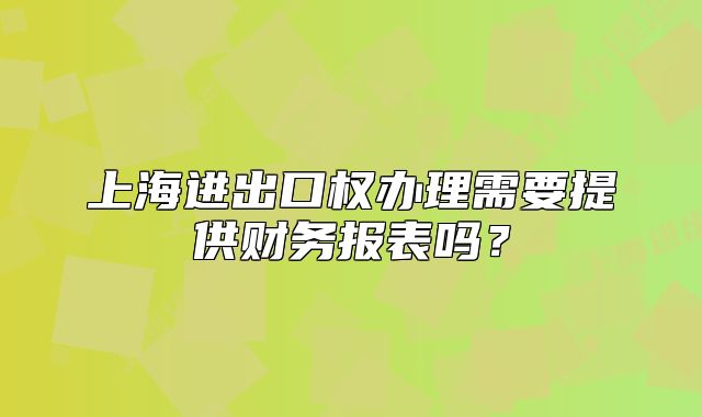 上海進(jìn)出口權(quán)辦理需要提供財(cái)務(wù)報(bào)表嗎？