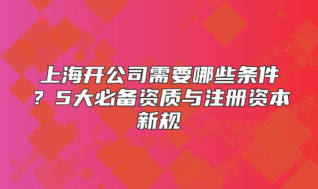 上海開公司需要哪些條件？5大必備資質(zhì)與注冊資本新規(guī)