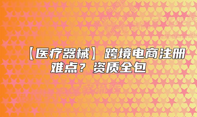 【醫(yī)療器械】跨境電商注冊難點？資質全包