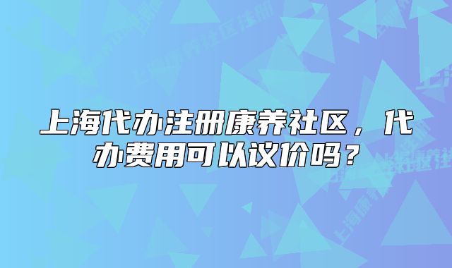 上海代辦注冊康養(yǎng)社區(qū)，代辦費(fèi)用可以議價嗎？