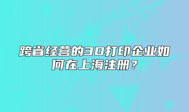 跨省經(jīng)營的3D打印企業(yè)如何在上海注冊？