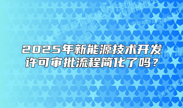 2025年新能源技術(shù)開(kāi)發(fā)許可審批流程簡(jiǎn)化了嗎？