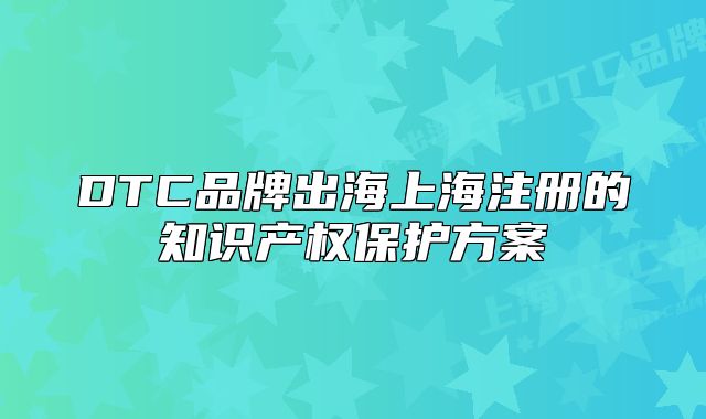 DTC品牌出海上海注冊(cè)的知識(shí)產(chǎn)權(quán)保護(hù)方案