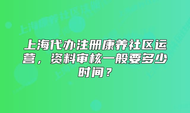 上海代辦注冊康養(yǎng)社區(qū)運營，資料審核一般要多少時間？