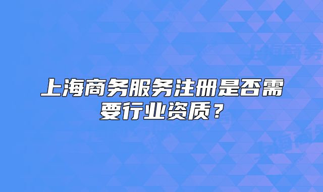 上海商務(wù)服務(wù)注冊是否需要行業(yè)資質(zhì)？