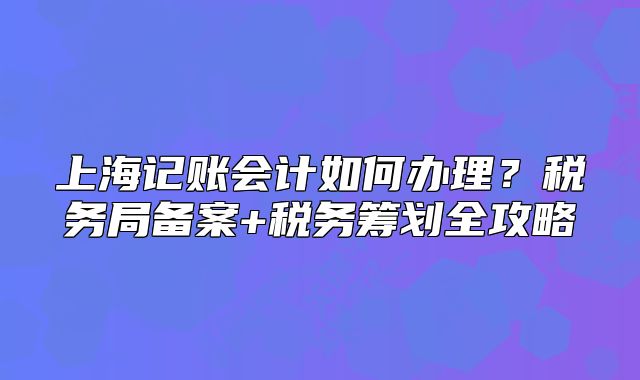 上海記賬會(huì)計(jì)如何辦理？稅務(wù)局備案+稅務(wù)籌劃全攻略