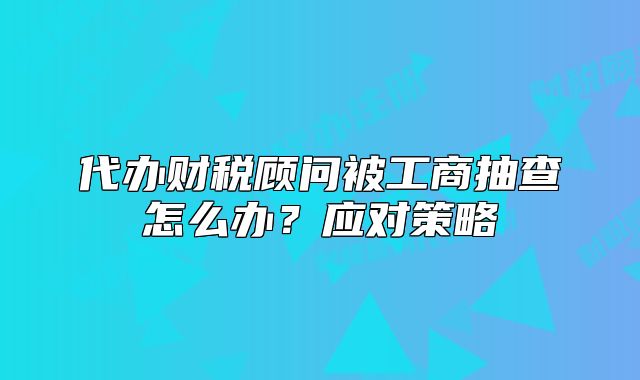 代辦財稅顧問被工商抽查怎么辦？應(yīng)對策略