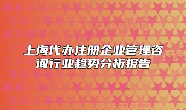 上海代辦注冊企業(yè)管理咨詢行業(yè)趨勢分析報告